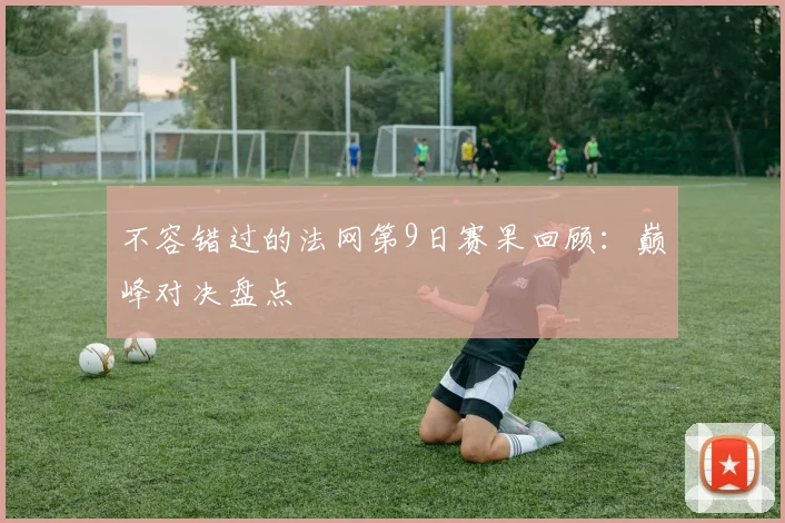 不容错过的法网第9日赛果回顾：巅峰对决盘点