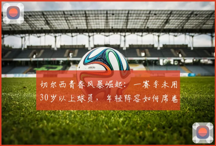 切尔西青春风暴崛起：一赛季未用30岁以上球员，年轻阵容如何席卷英超？