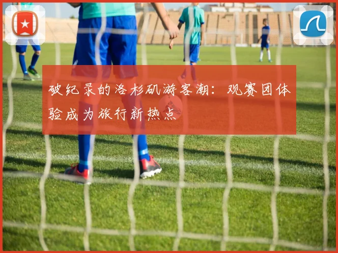 破纪录的洛杉矶游客潮：观赛团体验成为旅行新热点