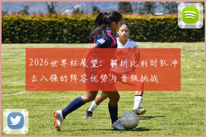 2026世界杯展望：解析比利时队冲击八强的阵容优势与晋级挑战