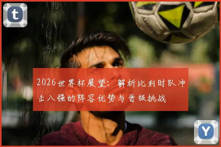 2026世界杯展望：解析比利时队冲击八强的阵容优势与晋级挑战