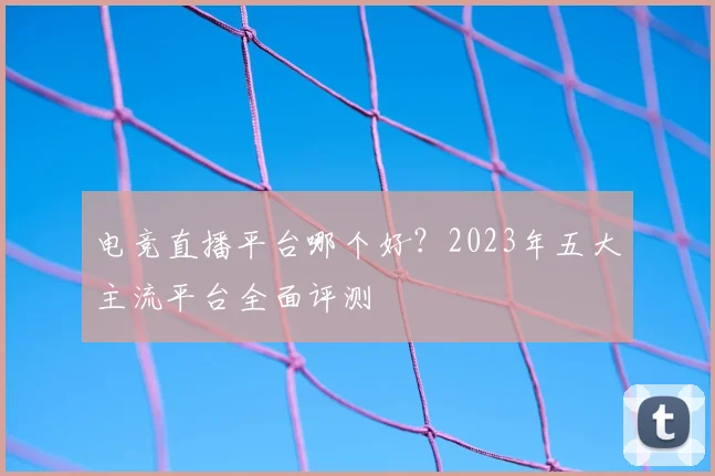 电竞直播平台哪个好？2023年五大主流平台全面评测