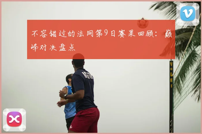 不容错过的法网第9日赛果回顾：巅峰对决盘点