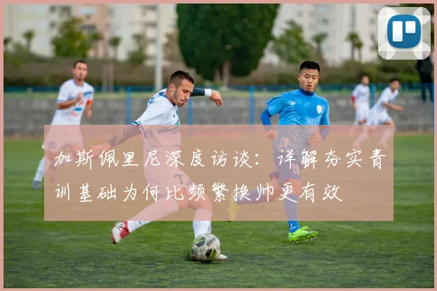 加斯佩里尼深度访谈：详解夯实青训基础为何比频繁换帅更有效
