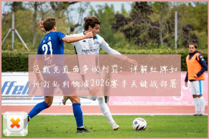 范戴克直面争议判罚：详解红牌如何打乱利物浦2026赛季关键战部署，队长赛后反思实录