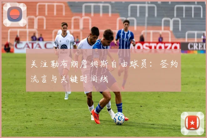 关注勒布朗詹姆斯自由球员：签约流言与关键时间线