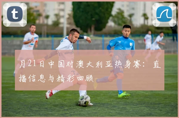 月21日中国对澳大利亚热身赛：直播信息与精彩回顾