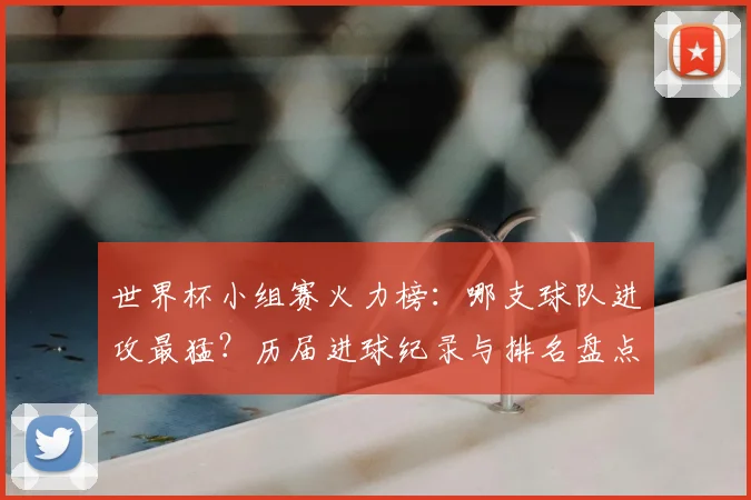 世界杯小组赛火力榜：哪支球队进攻最猛？历届进球纪录与排名盘点