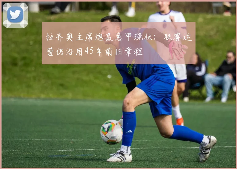 拉齐奥主席炮轰意甲现状：联赛运营仍沿用45年前旧章程