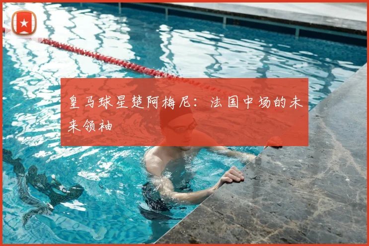 皇马球星楚阿梅尼：法国中场的未来领袖
