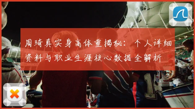周琦真实身高体重揭秘：个人详细资料与职业生涯核心数据全解析
