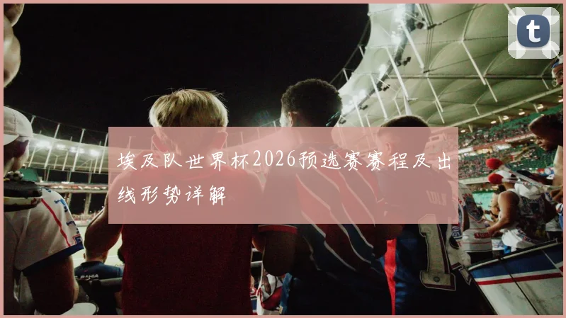 埃及队世界杯2026预选赛赛程及出线形势详解