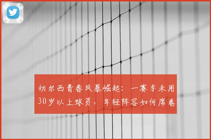 切尔西青春风暴崛起:一赛季未用30岁以上球员,年轻阵容如何席卷英超?